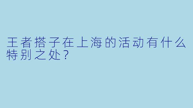 王者搭子在上海的活动有什么特别之处？