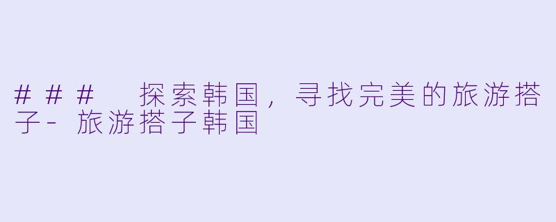 ### 探索韩国，寻找完美的旅游搭子-旅游搭子韩国
