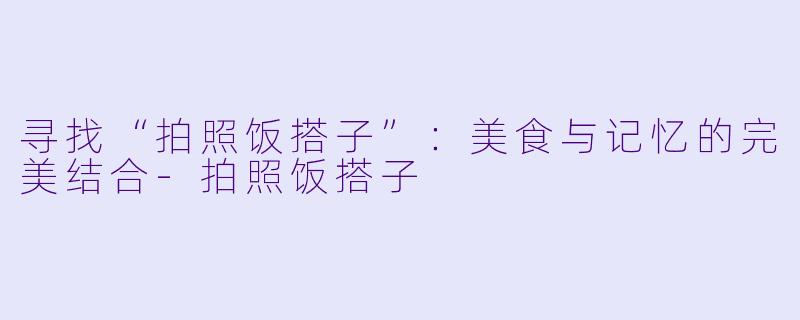 寻找“拍照饭搭子”：美食与记忆的完美结合