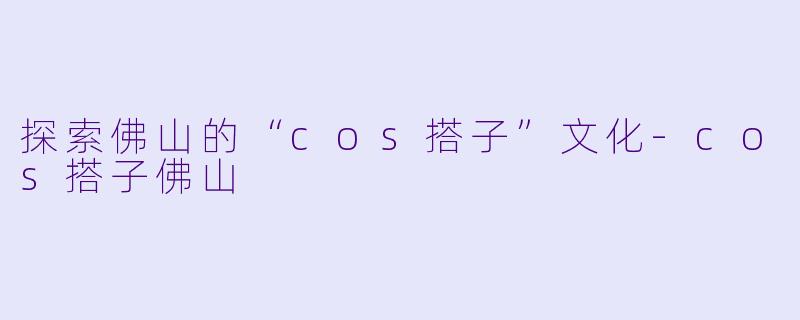 探索佛山的“cos搭子”文化-cos搭子佛山