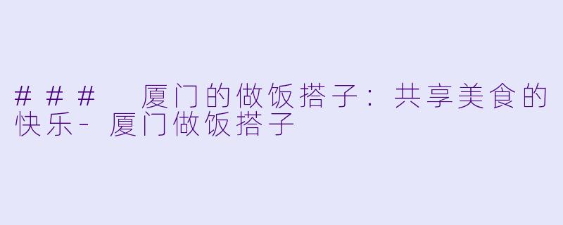 ### 厦门的做饭搭子：共享美食的快乐-厦门做饭搭子