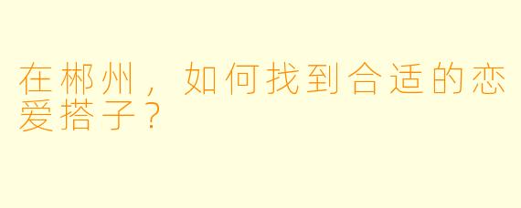 在郴州，如何找到合适的恋爱搭子？
