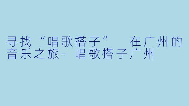 寻找“唱歌搭子” 在广州的音乐之旅-唱歌搭子广州