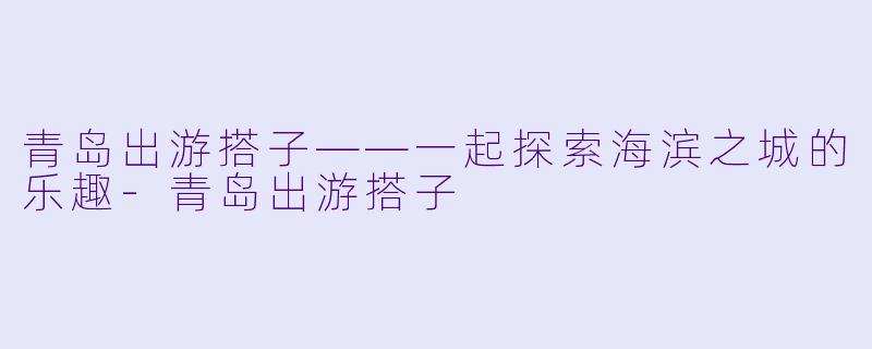 青岛出游搭子——一起探索海滨之城的乐趣-青岛出游搭子