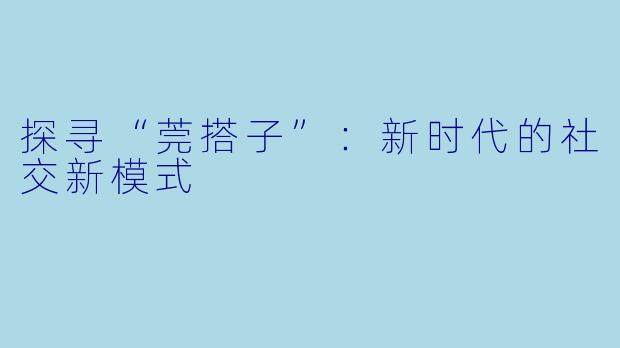 探寻“莞搭子”:新时代的社交新模式