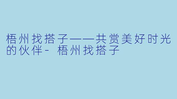 梧州找搭子——共赏美好时光的伙伴