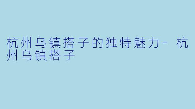 杭州乌镇搭子的独特魅力-杭州乌镇搭子