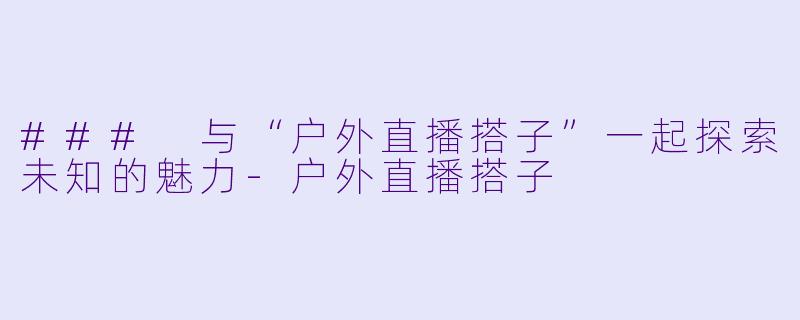### 与“户外直播搭子”一起探索未知的魅力-户外直播搭子