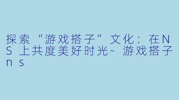 探索“游戏搭子”文化:在NS上共度美好时光