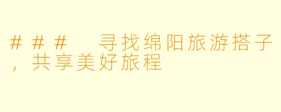 ### 寻找绵阳旅游搭子，共享美好旅程