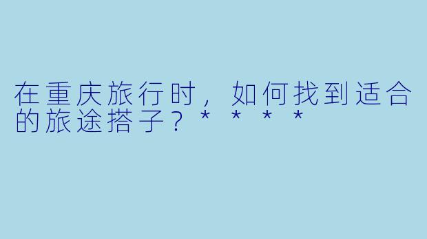 在重庆旅行时,如何找到适合的旅途搭子?****