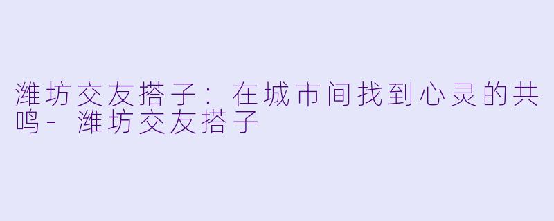 潍坊交友搭子：在城市间找到心灵的共鸣-潍坊交友搭子