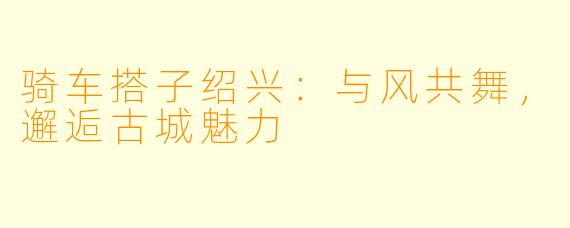 骑车搭子绍兴：与风共舞，邂逅古城魅力