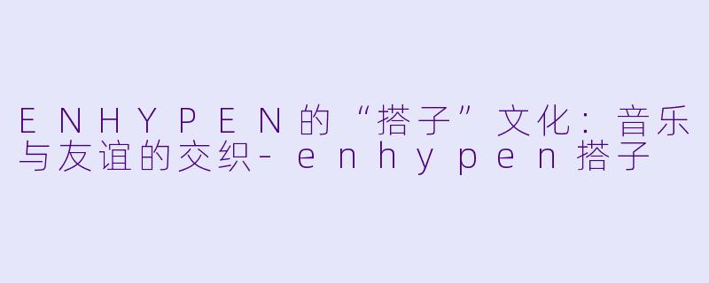 ENHYPEN的“搭子”文化：音乐与友谊的交织