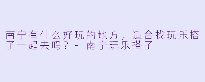 南宁有什么好玩的地方，适合找玩乐搭子一起去吗？