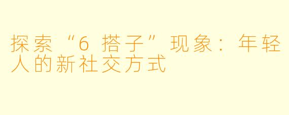 探索“6搭子”现象:年轻人的新社交方式