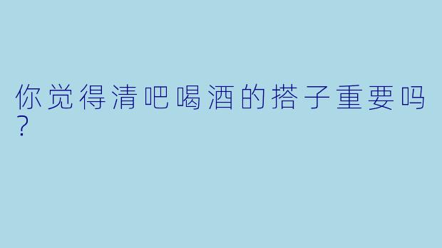 你觉得清吧喝酒的搭子重要吗？