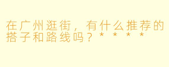 在广州逛街,有什么推荐的搭子和路线吗?****
