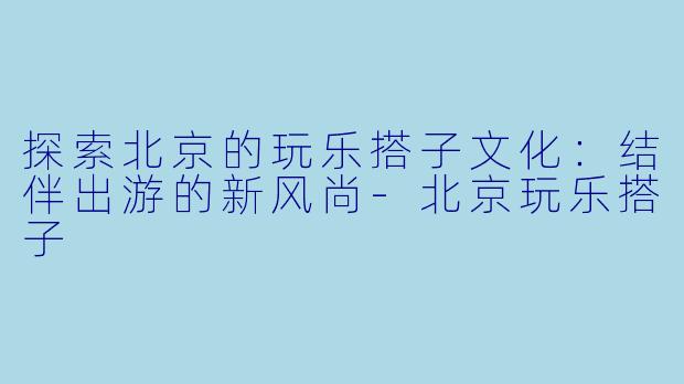 探索北京的玩乐搭子文化：结伴出游的新风尚-北京玩乐搭子