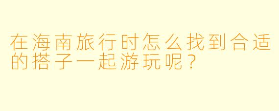 在海南旅行时怎么找到合适的搭子一起游玩呢？
