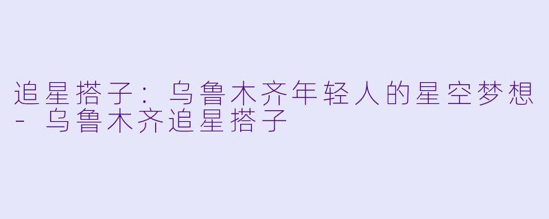 追星搭子：乌鲁木齐年轻人的星空梦想-乌鲁木齐追星搭子