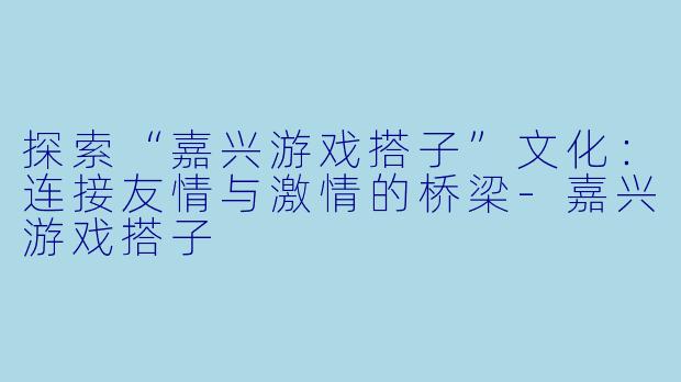 探索“嘉兴游戏搭子”文化：连接友情与激情的桥梁-嘉兴游戏搭子