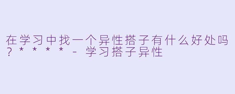 在学习中找一个异性搭子有什么好处吗？****