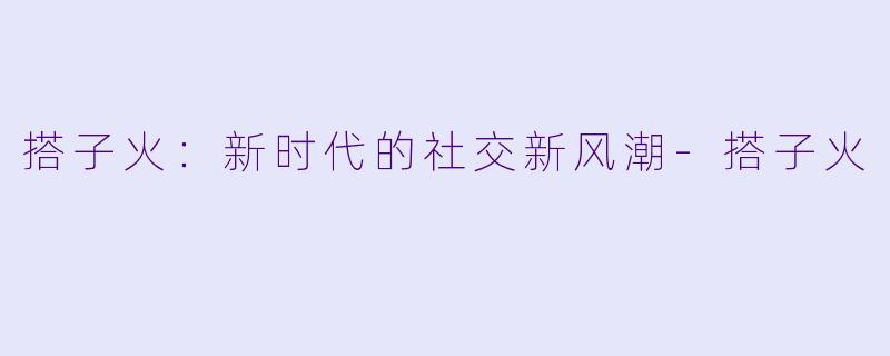 搭子火：新时代的社交新风潮-搭子火