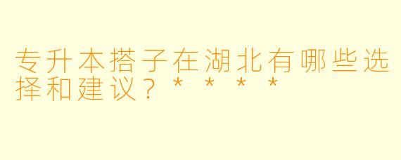 专升本搭子在湖北有哪些选择和建议?****
