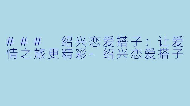 ### 绍兴恋爱搭子：让爱情之旅更精彩-绍兴恋爱搭子