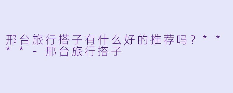 邢台旅行搭子有什么好的推荐吗?****