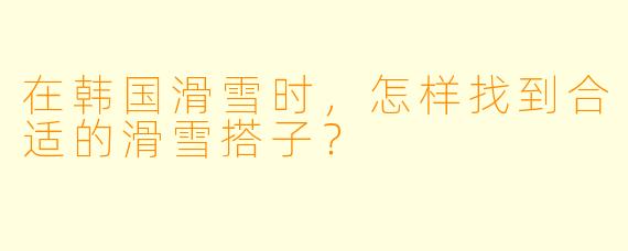 在韩国滑雪时，怎样找到合适的滑雪搭子？
