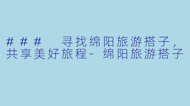 ### 寻找绵阳旅游搭子，共享美好旅程-绵阳旅游搭子