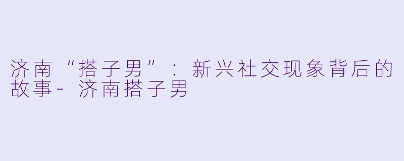 济南“搭子男”：新兴社交现象背后的故事-济南搭子男