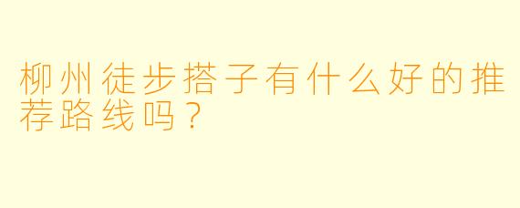 柳州徒步搭子有什么好的推荐路线吗？