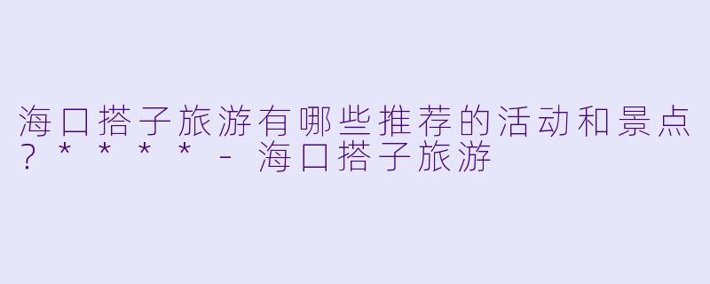 海口搭子旅游有哪些推荐的活动和景点?****
