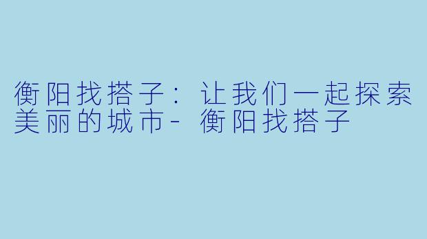 衡阳找搭子：让我们一起探索美丽的城市-衡阳找搭子