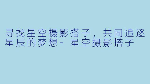寻找星空摄影搭子，共同追逐星辰的梦想-星空摄影搭子