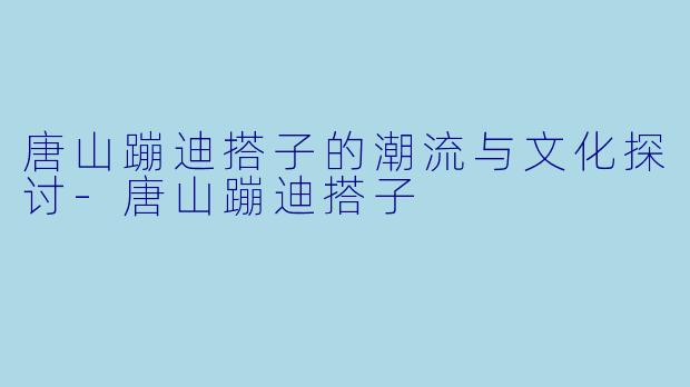 唐山蹦迪搭子的潮流与文化探讨-唐山蹦迪搭子