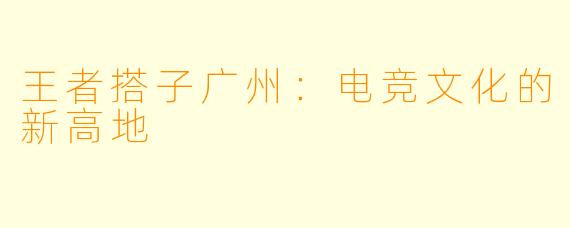 王者搭子广州:电竞文化的新高地