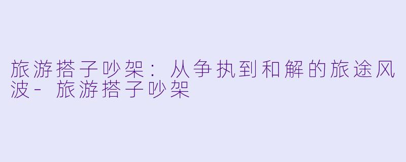 旅游搭子吵架：从争执到和解的旅途风波-旅游搭子吵架