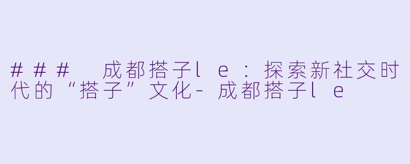 ### 成都搭子le：探索新社交时代的“搭子”文化-成都搭子le