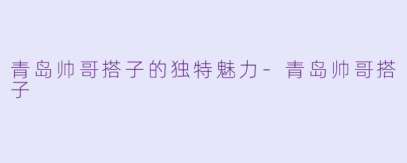 青岛帅哥搭子的独特魅力-青岛帅哥搭子