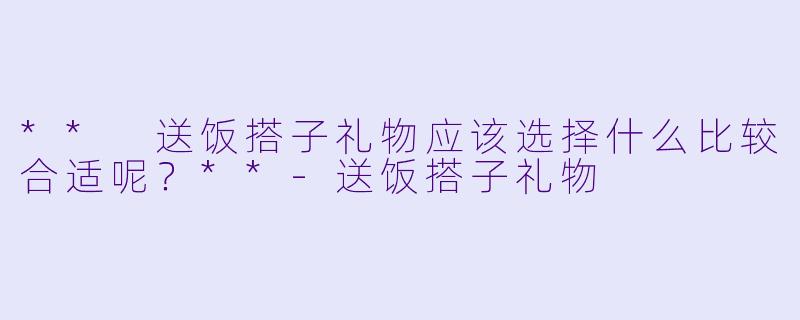 ** 送饭搭子礼物应该选择什么比较合适呢？**