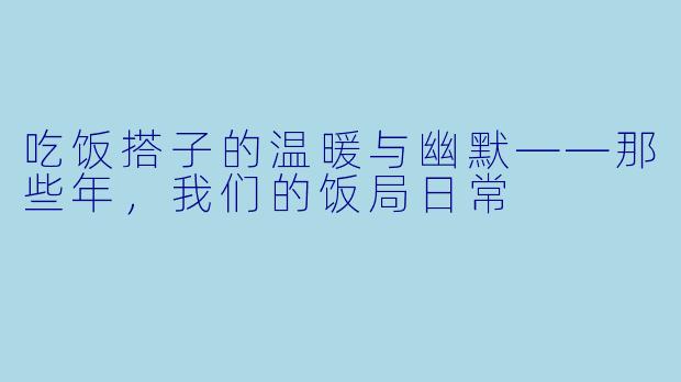 吃饭搭子的温暖与幽默——那些年，我们的饭局日常