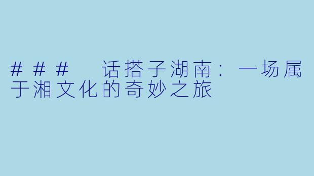### 话搭子湖南：一场属于湘文化的奇妙之旅