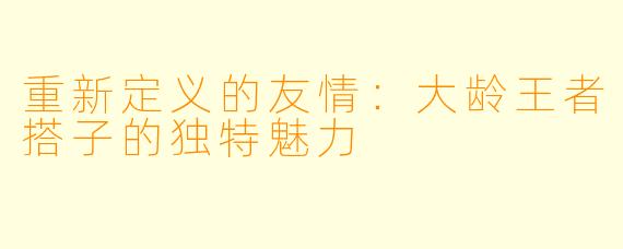 重新定义的友情：大龄王者搭子的独特魅力