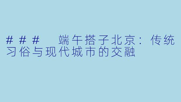 ### 端午搭子北京：传统习俗与现代城市的交融