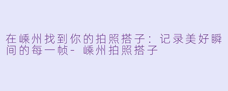 在嵊州找到你的拍照搭子：记录美好瞬间的每一帧-嵊州拍照搭子