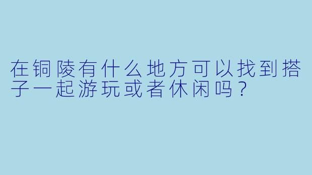 在铜陵有什么地方可以找到搭子一起游玩或者休闲吗？
